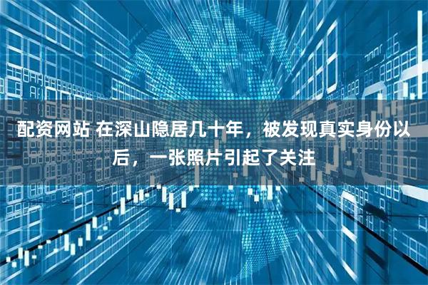 配资网站 在深山隐居几十年，被发现真实身份以后，一张照片引起了关注