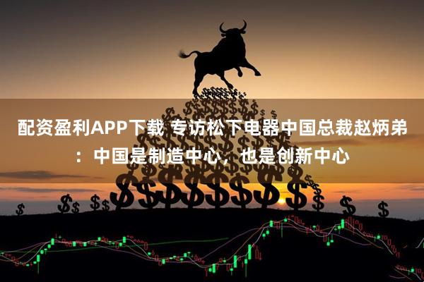 配资盈利APP下载 专访松下电器中国总裁赵炳弟：中国是制造中心，也是创新中心