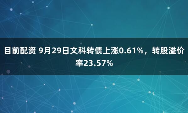 目前配资 9月29日文科转债上涨0.61%，转股溢价率23.57%