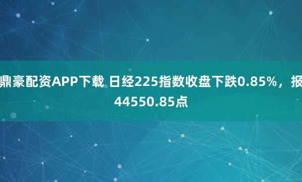 鼎豪配资APP下载 日经225指数收盘下跌0.85%，报44550.85点