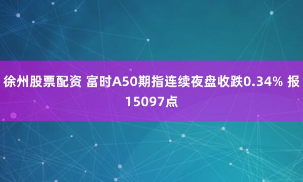 徐州股票配资 富时A50期指连续夜盘收跌0.34% 报15097点