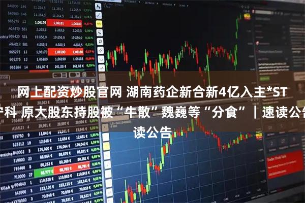 网上配资炒股官网 湖南药企新合新4亿入主*ST宁科 原大股东持股被“牛散”魏巍等“分食”｜速读公告