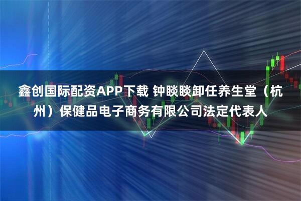 鑫创国际配资APP下载 钟睒睒卸任养生堂（杭州）保健品电子商务有限公司法定代表人