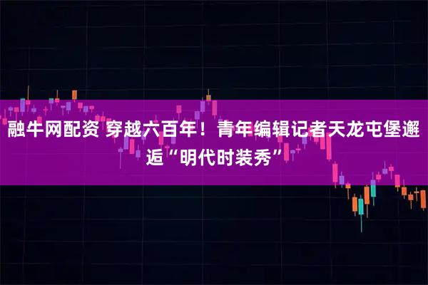 融牛网配资 穿越六百年！青年编辑记者天龙屯堡邂逅“明代时装秀”