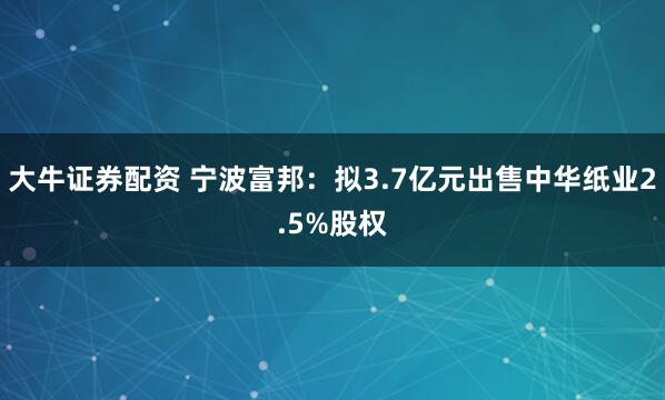 大牛证券配资 宁波富邦：拟3.7亿元出售中华纸业2.5%股权