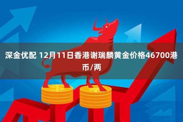 深金优配 12月11日香港谢瑞麟黄金价格46700港币/两