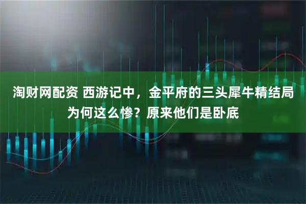 淘财网配资 西游记中，金平府的三头犀牛精结局为何这么惨？原来他们是卧底