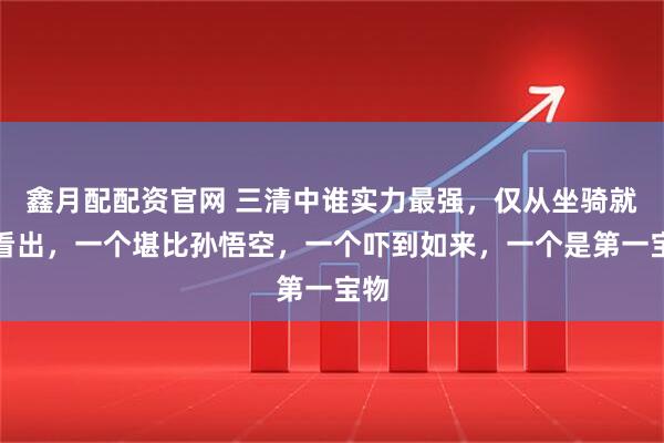 鑫月配配资官网 三清中谁实力最强，仅从坐骑就能看出，一个堪比孙悟空，一个吓到如来，一个是第一宝物
