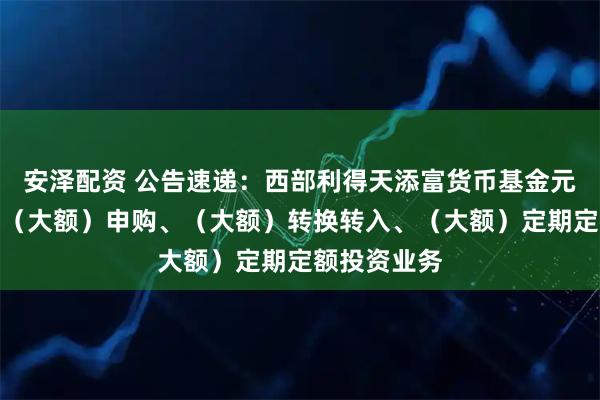 安泽配资 公告速递：西部利得天添富货币基金元旦节前调整（大额）申购、（大额）转换转入、（大额）定期定额投资业务