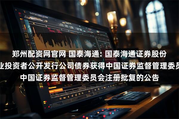 郑州配资网官网 国泰海通: 国泰海通证券股份有限公司关于向专业投资者公开发行公司债券获得中国证券监督管理委员会注册批复的公告