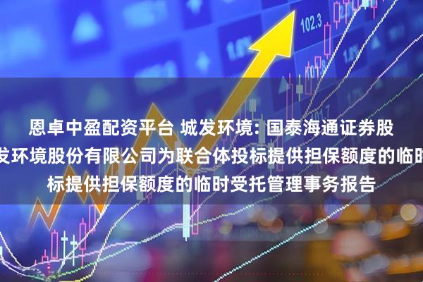 恩卓中盈配资平台 城发环境: 国泰海通证券股份有限公司关于城发环境股份有限公司为联合体投标提供担保额度的临时受托管理事务报告
