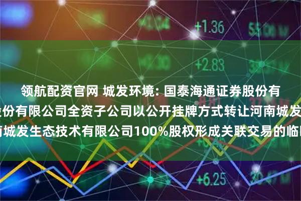 领航配资官网 城发环境: 国泰海通证券股份有限公司关于城发环境股份有限公司全资子公司以公开挂牌方式转让河南城发生态技术有限公司100%股权形成关联交易的临时受托管理事务报告