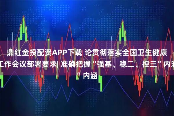鼎红金投配资APP下载 论贯彻落实全国卫生健康工作会议部署要求| 准确把握“强基、稳二、控三”内涵