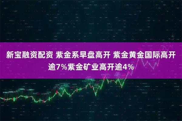 新宝融资配资 紫金系早盘高开 紫金黄金国际高开逾7%紫金矿业高开逾4%