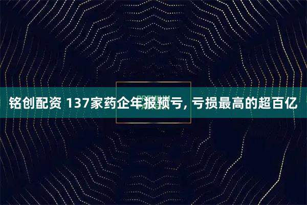 铭创配资 137家药企年报预亏, 亏损最高的超百亿