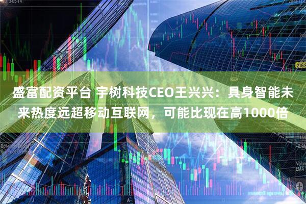 盛富配资平台 宇树科技CEO王兴兴：具身智能未来热度远超移动互联网，可能比现在高1000倍