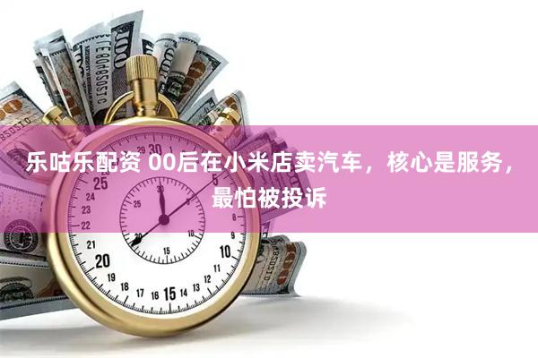乐咕乐配资 00后在小米店卖汽车，核心是服务，最怕被投诉