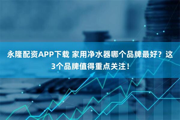 永隆配资APP下载 家用净水器哪个品牌最好？这3个品牌值得重点关注！