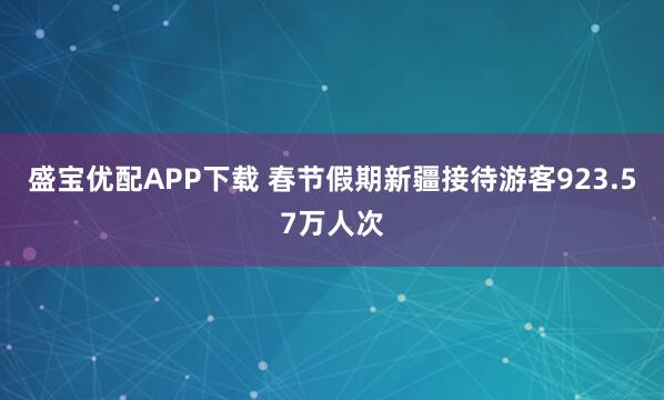 盛宝优配APP下载 春节假期新疆接待游客923.57万人次