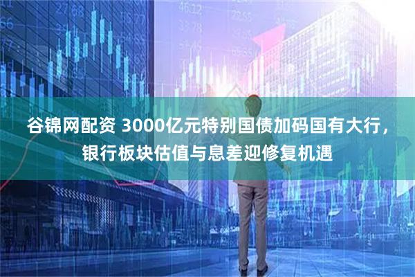 谷锦网配资 3000亿元特别国债加码国有大行,银行板块估值与息差迎修复机遇