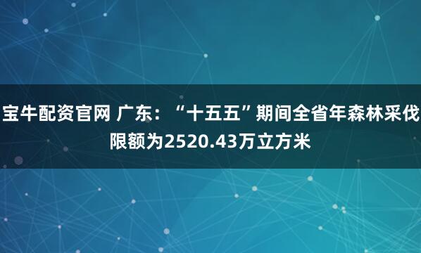宝牛配资官网 广东：“十五五”期间全省年森林采伐限额为2520.43万立方米