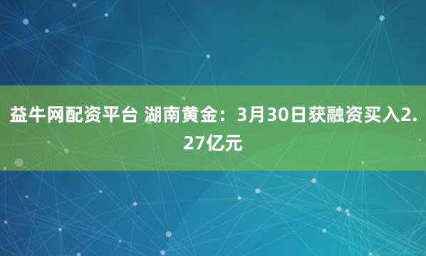 益牛网配资平台 湖南黄金：3月30日获融资买入2.27亿元