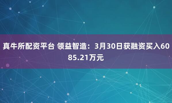 真牛所配资平台 领益智造：3月30日获融资买入6085.21万元