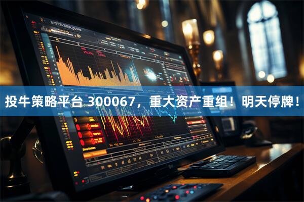 投牛策略平台 300067，重大资产重组！明天停牌！