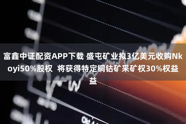 富鑫中证配资APP下载 盛屯矿业拟3亿美元收购Nkoyi50%股权  将获得特定铜钴矿采矿权30%权益